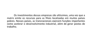 Os investimentos dessas empresas são altíssimos, uma vez que a
matriz emite os recursos para as filiais localizadas em muitos países
pobres. Nesses países, as transnacionais exercem funções importantes
como acelerar o desenvolvimento industrial, além de gerar postos de
trabalho.
 