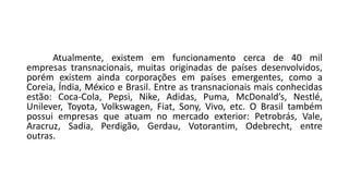 Atualmente, existem em funcionamento cerca de 40 mil
empresas transnacionais, muitas originadas de países desenvolvidos,
porém existem ainda corporações em países emergentes, como a
Coreia, Índia, México e Brasil. Entre as transnacionais mais conhecidas
estão: Coca-Cola, Pepsi, Nike, Adidas, Puma, McDonald’s, Nestlé,
Unilever, Toyota, Volkswagen, Fiat, Sony, Vivo, etc. O Brasil também
possui empresas que atuam no mercado exterior: Petrobrás, Vale,
Aracruz, Sadia, Perdigão, Gerdau, Votorantim, Odebrecht, entre
outras.
 