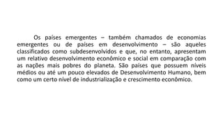 Os países emergentes – também chamados de economias
emergentes ou de países em desenvolvimento – são aqueles
classificados como subdesenvolvidos e que, no entanto, apresentam
um relativo desenvolvimento econômico e social em comparação com
as nações mais pobres do planeta. São países que possuem níveis
médios ou até um pouco elevados de Desenvolvimento Humano, bem
como um certo nível de industrialização e crescimento econômico.
 