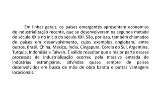 Em linhas gerais, os países emergentes apresentam economias
de industrialização recente, que se desenvolveram na segunda metade
do século XX e no início do século XXI. São, por isso, também chamados
de países em desenvolvimento, cujos exemplos englobam, entre
outros, Brasil, China, México, Índia, Cingapura, Coreia do Sul, Argentina,
Turquia, Indonésia e Taiwan. É válido ressaltar que a maior parte desses
processos de industrialização ocorreu pela massiva entrada de
indústrias estrangeiras, advindas quase sempre de países
desenvolvidos em busca de mão de obra barata e outras vantagens
locacionais.
 
