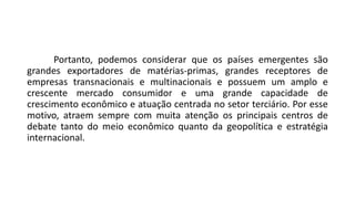 Portanto, podemos considerar que os países emergentes são
grandes exportadores de matérias-primas, grandes receptores de
empresas transnacionais e multinacionais e possuem um amplo e
crescente mercado consumidor e uma grande capacidade de
crescimento econômico e atuação centrada no setor terciário. Por esse
motivo, atraem sempre com muita atenção os principais centros de
debate tanto do meio econômico quanto da geopolítica e estratégia
internacional.
 