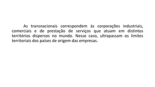 As transnacionais correspondem às corporações industriais,
comerciais e de prestação de serviços que atuam em distintos
territórios dispersos no mundo. Nesse caso, ultrapassam os limites
territoriais dos países de origem das empresas.
 