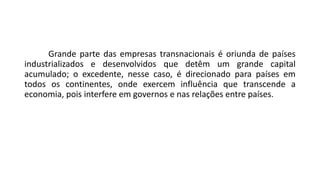 Grande parte das empresas transnacionais é oriunda de países
industrializados e desenvolvidos que detêm um grande capital
acumulado; o excedente, nesse caso, é direcionado para países em
todos os continentes, onde exercem influência que transcende a
economia, pois interfere em governos e nas relações entre países.
 