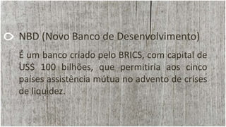 NBD (Novo Banco de Desenvolvimento)
É um banco criado pelo BRICS, com capital de
US$ 100 bilhões, que permitiria aos cinco
países assistência mútua no advento de crises
de liquidez.
 