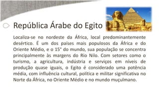 República Árabe do Egito
Localiza-se no nordeste da África, local predominantemente
desértico. É um dos países mais populosos da África e do
Oriente Médio, e o 15° do mundo, sua população se concentra
principalmente às margens do Rio Nilo. Com setores como o
turismo, a agricultura, indústria e serviços em níveis de
produção quase iguais, o Egito é considerado uma potência
média, com influência cultural, política e militar significativa no
Norte da África, no Oriente Médio e no mundo muçulmano.
 