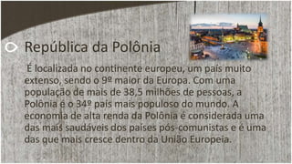 República da Polônia
É localizada no continente europeu, um país muito
extenso, sendo o 9º maior da Europa. Com uma
população de mais de 38,5 milhões de pessoas, a
Polônia é o 34º país mais populoso do mundo. A
economia de alta renda da Polônia é considerada uma
das mais saudáveis dos países pós-comunistas e é uma
das que mais cresce dentro da União Europeia.
 