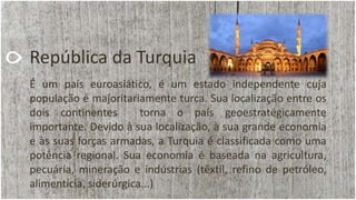 República da Turquia
É um país euroasiático, é um estado independente cuja
população é majoritariamente turca. Sua localização entre os
dois continentes torna o país geoestratégicamente
importante. Devido à sua localização, à sua grande economia
e às suas forças armadas, a Turquia é classificada como uma
potência regional. Sua economia é baseada na agricultura,
pecuária, mineração e indústrias (têxtil, refino de petróleo,
alimentícia, siderúrgica...)
 