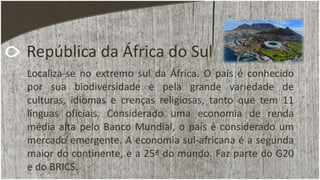 República da África do Sul
Localiza-se no extremo sul da África. O país é conhecido
por sua biodiversidade e pela grande variedade de
culturas, idiomas e crenças religiosas, tanto que tem 11
línguas oficiais. Considerado uma economia de renda
média alta pelo Banco Mundial, o país é considerado um
mercado emergente. A economia sul-africana é a segunda
maior do continente, e a 25ª do mundo. Faz parte do G20
e do BRICS.
 