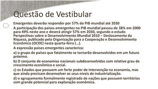 Questão de Vestibular
Emergentes deverão responder por 57% do PIB mundial até 2030
A participação dos países emergentes no PIB mundial passou de 38% em 2000
para 49% neste ano e deverá atingir 57% em 2030, segundo o estudo
Perspectivas sobre o Desenvolvimento Mundial 2010 – Deslocamento da
Riqueza, publicado pela Organização para a Cooperação e Desenvolvimento
Econômico (OCDE) nesta quarta-feira (…).
A expressão países emergentes caracteriza:
a) o grupo de países que fatalmente se tornarão desenvolvidos em um futuro
próximo.
b) O conjunto de economias nacionais subdesenvolvidas com relativo grau de
crescimento econômico e social.
c) os Estados que possuem um forte poder de intervenção na economia, mas
que ainda precisam desenvolver os seus níveis de industrialização.
d) o agrupamento formalmente registrado de nações que possuem territórios
com grande potencial para exploração econômica.
 