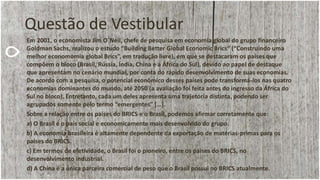 Questão de Vestibular
Em 2001, o economista Jim O´Neil, chefe de pesquisa em economia global do grupo financeiro
Goldman Sachs, realizou o estudo “Building Better Global Economic Brics” (“Construindo uma
melhor economomia global Brics”, em tradução livre), em que se destacaram os países que
compõem o bloco (Brasil, Rússia, Índia, China e a África do Sul), devido ao papel de destaque
que apresentam no cenário mundial, por conta do rápido desenvolvimento de suas economias.
De acordo com a pesquisa, o potencial econômico desses países pode transformá-los nas quatro
economias dominantes do mundo, até 2050 (a avaliação foi feita antes do ingresso da África do
Sul no bloco). Entretanto, cada um deles apresenta uma trajetória distinta, podendo ser
agrupados somente pelo termo “emergentes” […].
Sobre a relação entre os países do BRICS e o Brasil, podemos afirmar corretamente que:
a) O Brasil é o país social e economicamente mais desenvolvido do grupo.
b) A economia brasileira é altamente dependente da exportação de matérias-primas para os
países do BRICS.
c) Em termos de efetividade, o Brasil foi o pioneiro, entre os países do BRICS, no
desenvolvimento industrial.
d) A China é a única parceira comercial de peso que o Brasil possui no BRICS atualmente.
 