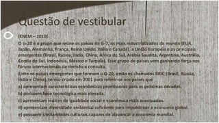 Questão de vestibular
(ENEM – 2010)
O G-20 é o grupo que reúne os países do G-7, os mais industrializados do mundo (EUA,
Japão, Alemanha, França, Reino Unido, Itália e Canadá), a União Europeia e os principais
emergentes (Brasil, Rússia, Índia, China, África do Sul, Arábia Saudita, Argentina, Austrália,
Coreia do Sul, Indonésia, México e Turquia). Esse grupo de países vem ganhando força nos
fóruns internacionais de decisão e consulta.
Entre os países emergentes que formam o G-20, estão os chamados BRIC (Brasil, Rússia,
Índia e China), termo criado em 2001 para referir-se aos países que
a) apresentam características econômicas promissoras para as próximas décadas.
b) possuem base tecnológica mais elevada.
c) apresentam índices de igualdade social e econômica mais acentuados.
d) apresentam diversidade ambiental suficiente para impulsionar a economia global.
e) possuem similaridades culturais capazes de alavancar a economia mundial.
 