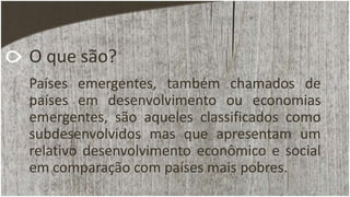 O que são?
Países emergentes, também chamados de
países em desenvolvimento ou economias
emergentes, são aqueles classificados como
subdesenvolvidos mas que apresentam um
relativo desenvolvimento econômico e social
em comparação com países mais pobres.
 