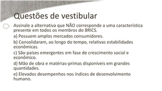 Questões de vestibular
Assinale a alternativa que NÃO corresponde a uma característica
presente em todos os membros do BRICS.
a) Possuem amplos mercados consumidores.
b) Consolidaram, ao longo do tempo, relativas estabilidades
econômicas.
c) São países emergentes em fase de crescimento social e
econômico.
d) Mão de obra e matérias-primas disponíveis em grandes
quantidades.
e) Elevados desempenhos nos índices de desenvolvimento
humano.
 