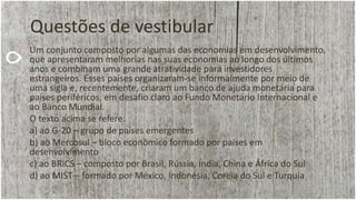 Questões de vestibular
Um conjunto composto por algumas das economias em desenvolvimento,
que apresentaram melhorias nas suas economias ao longo dos últimos
anos e combinam uma grande atratividade para investidores
estrangeiros. Esses países organizaram-se informalmente por meio de
uma sigla e, recentemente, criaram um banco de ajuda monetária para
países periféricos, em desafio claro ao Fundo Monetário Internacional e
ao Banco Mundial.
O texto acima se refere:
a) ao G-20 – grupo de países emergentes
b) ao Mercosul – bloco econômico formado por países em
desenvolvimento
c) ao BRICS – composto por Brasil, Rússia, Índia, China e África do Sul
d) ao MIST – formado por México, Indonésia, Coreia do Sul e Turquia
 