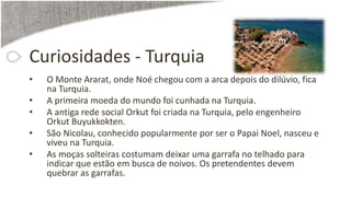 Curiosidades - Turquia
• O Monte Ararat, onde Noé chegou com a arca depois do dilúvio, fica
na Turquia.
• A primeira moeda do mundo foi cunhada na Turquia.
• A antiga rede social Orkut foi criada na Turquia, pelo engenheiro
Orkut Buyukkokten.
• São Nicolau, conhecido popularmente por ser o Papai Noel, nasceu e
viveu na Turquia.
• As moças solteiras costumam deixar uma garrafa no telhado para
indicar que estão em busca de noivos. Os pretendentes devem
quebrar as garrafas.
 