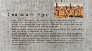 Curiosidades - Egito
• Ao contrário da crença popular, esqueletos encontrados mostram que os
construtores das pirâmides eram realmente egípcios que tinham a confiança do
faraó para no projeto. Anotações feitas nas pirâmides mostram que eles tinham
orgulho desse trabalho e que se dividiam em grupos.
• No Egito antigo, o pão e a cerveja serviam para pagar salários. Um dia de trabalho
valia três pães e dois vasos grandes de cerveja.
• Fezes de crocodilo eram utilizadas pelas mulheres como método contraceptivo. Já
os homens esfregavam suco de cebola nos prepúcios para se tornarem estéreis.
• No Egito, óleo de mamona era usado com um laxante potente. Os egípcios, numa
tentativa de se manterem saudáveis e magros, tomavam esse laxante natural no
mínimo três vezes no mês. O óleo era tão potente, que eles passavam o dia
inteiro defecando.
 