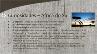 Curiosidades – África do Sul
• 3 capitais: Cidade do Cabo, Pretória e Bloemfontein
• 11 idiomas oficiais inglês e zulu são os principais
• 3 mil naufrágios estimados ao longo da costa
• 2 prêmios Nobel viveram na mesma rua: Nelson Mandela e Desmond Tutu.
• Equiparado ao Brasil, o fuso horário do país está adiantado em cinco horas.
• Os brasileiros não precisam de visto para entrar no país, mas é necessário
que apresentem uma carteira internacional de vacinação em razão da
malária e da febre amarela.
• O clima do país é semelhante ao clima do sul do Brasil, inclusive tem
praticamente a mesma localização no mapa. O calor é constante, mas do
anoitecer até o amanhecer o frio é intenso.
 