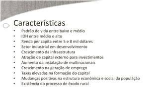 Características
• Padrão de vida entre baixo e médio
• IDH entre médio e alto
• Renda per capita entre 5 e 8 mil dólares
• Setor industrial em desenvolvimento
• Crescimento da infraestrutura
• Atração de capital externo para investimentos
• Aumento da instalação de multinacionais
• Crescimento na geração de emprego
• Taxas elevadas na formação do capital
• Mudanças positivas na estrutura econômica e social da populãção
• Existência do processo de êxodo rural
 