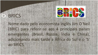BRICS
Nome dado pelo economista inglês Jim O'Neil
(BRIC) para referir-se aos 4 principais países
emergentes (Brasil, Rússia, Índia e China),
adicionando mais tarde a África do Sul e o ‘S’
ao BRICS.
 