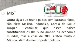 MIST
Outra sigla que reúne países com bastante força,
são eles: México, Indonésia, Coreia do Sul e
Turquia. Pensou-se que esses países
substituiriam os BRICS no âmbito da economia
mundial, mas a crise de 2008 afetou muito o
México, além do menor poder político.
 