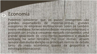 Economia
Podemos considerar que os países emergentes são
grandes exportadores de matérias-primas, grandes
receptores de empresas multinacionais (além de também
serem medianos fornecedores dessas mesmas empresas) e
possuem um amplo e crescente mercado consumidor, uma
grande capacidade de crescimento econômico e atuação
centrada no setor terciário. Por esse motivo, atraem
sempre com muita atenção os principais centros de debate
tanto do meio econômico quanto da geopolítica e
estratégia internacional.
 