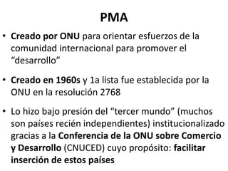 PMA
• Creado por ONU para orientar esfuerzos de la
comunidad internacional para promover el
“desarrollo”
• Creado en 1960s y 1a lista fue establecida por la
ONU en la resolución 2768
• Lo hizo bajo presión del “tercer mundo” (muchos
son países recién independientes) institucionalizado
gracias a la Conferencia de la ONU sobre Comercio
y Desarrollo (CNUCED) cuyo propósito: facilitar
inserción de estos países
 
