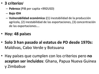 • 3 criterios:
– Pobreza (PIB per capita <992USD)
– Bajo IDH
– Vulnerabilidad económica: (1) inestabilidad de la producción
agrícola, (2) inestabilidad de las exportaciones, (3) concentración
de las exportaciones….
• Hoy: 48 países
• Solo 3 han pasado al estatus de PD desde 1970s:
Maldivas, Cabo Verde y Botsuana
• Hay países que cumplen con los criterios pero no
aceptan ser incluidos: Ghana, Papua Nueva Guinea
y Zimbabue
 