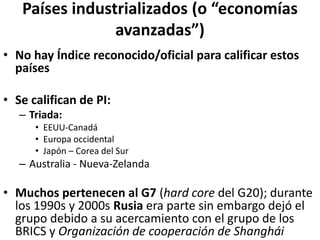 Países industrializados (o “economías
avanzadas”)
• No hay Índice reconocido/oficial para calificar estos
países
• Se califican de PI:
– Triada:
• EEUU-Canadá
• Europa occidental
• Japón – Corea del Sur
– Australia - Nueva-Zelanda
• Muchos pertenecen al G7 (hard core del G20); durante
los 1990s y 2000s Rusia era parte sin embargo dejó el
grupo debido a su acercamiento con el grupo de los
BRICS y Organización de cooperación de Shanghái
 