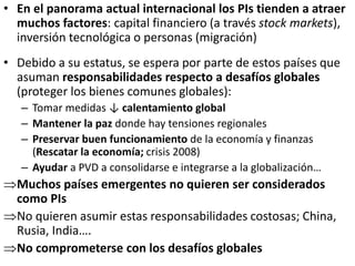 • En el panorama actual internacional los PIs tienden a atraer
muchos factores: capital financiero (a través stock markets),
inversión tecnológica o personas (migración)
• Debido a su estatus, se espera por parte de estos países que
asuman responsabilidades respecto a desafíos globales
(proteger los bienes comunes globales):
– Tomar medidas ↓ calentamiento global
– Mantener la paz donde hay tensiones regionales
– Preservar buen funcionamiento de la economía y finanzas
(Rescatar la economía; crisis 2008)
– Ayudar a PVD a consolidarse e integrarse a la globalización…
Muchos países emergentes no quieren ser considerados
como PIs
No quieren asumir estas responsabilidades costosas; China,
Rusia, India….
No comprometerse con los desafíos globales
 