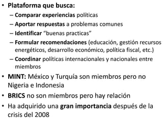 • Plataforma que busca:
– Comparar experiencias políticas
– Aportar respuestas a problemas comunes
– Identificar “buenas practicas”
– Formular recomendaciones (educación, gestión recursos
energéticos, desarrollo económico, política fiscal, etc.)
– Coordinar políticas internacionales y nacionales entre
miembros
• MINT: México y Turquía son miembros pero no
Nigeria e Indonesia
• BRICS no son miembros pero hay relación
• Ha adquirido una gran importancia después de la
crisis del 2008
 