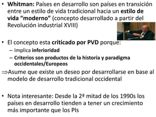 • Whitman: Países en desarrollo son países en transición
entre un estilo de vida tradicional hacia un estilo de
vida “moderno” (concepto desarrollado a partir del
Revolución industrial XVIII)
• El concepto esta criticado por PVD porque:
– Implica inferioridad
– Criterios son productos de la historia y paradigma
occidentales/Europeos
Asume que existe un deseo por desarrollarse en base al
modelo de desarrollo tradicional occidental
• Nota interesante: Desde la 2ª mitad de los 1990s los
países en desarrollo tienden a tener un crecimiento
más importante que los PIs
 