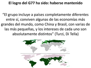 El logro del G77 ha sido: haberse mantenido
“El grupo incluye a países completamente diferentes
entre sí, conviven algunas de las economías más
grandes del mundo, como China y Brasil, con varias de
las más pequeñas, y los intereses de cada uno son
absolutamente distintos” (Turzi, Di Tella)
 