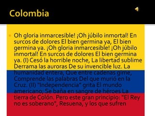    Oh gloria inmarcesible! ¡Oh júbilo inmortal! En
    surcos de dolores El bien germina ya, El bien
    germina ya. ¡Oh gloria inmarcesible! ¡Oh júbilo
    inmortal! En surcos de dolores El bien germina
    ya. (I) Cesó la horrible noche, La libertad sublime
    Derrama las auroras De su invencible luz. La
    humanidad entera, Que entre cadenas gime,
    Comprende las palabras Del que murió en la
    Cruz. (II) "Independencia" grita El mundo
    americano; Se baña en sangre de héroes La
    tierra de Colón. Pero este gran principio: "El Rey
    no es soberano", Resuena, y los que sufren
 