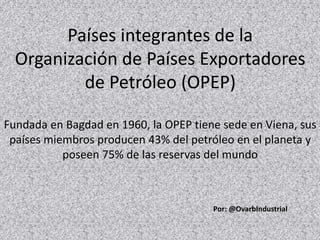 Países integrantes de la
Organización de Países Exportadores
de Petróleo (OPEP)
Fundada en Bagdad en 1960, la OPEP tiene sede en Viena, sus
países miembros producen 43% del petróleo en el planeta y
poseen 75% de las reservas del mundo
Por: @OvarbIndustrial
 