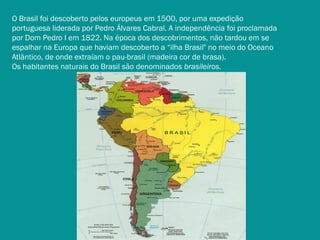 O Brasil foi descoberto pelos europeus em 1500, por uma expedição
portuguesa liderada por Pedro Álvares Cabral. A independência foi proclamada
por Dom Pedro I em 1822. Na época dos descobrimentos, não tardou em se
espalhar na Europa que haviam descoberto a “ilha Brasil" no meio do Oceano
Atlântico, de onde extraíam o pau-brasil (madeira cor de brasa).
Os habitantes naturais do Brasil são denominados brasileiros.

 