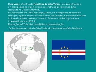 Cabo Verde, oficialmente República de Cabo Verde, é um país africano e
um arquipélago de origem vulcânica constituído por dez ilhas. Está
localizado no Oceano Atlântico.
Foi descoberto em 1460 por Diogo Gomes, um navegador ao serviço da
coroa portuguesa, que encontrou as ilhas desabitadas e aparentemente sem
indícios de anterior presença humana. Foi colónia de Portugal até sua
independência em 1975. A
Revolução do 25 de abril possibilitou a descolonização.
Os habitantes naturais de Cabo Verde são denominados Cabo Verdianos.

 