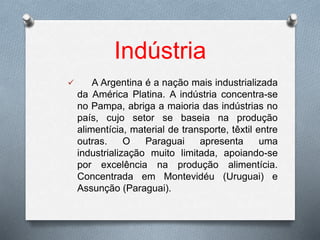 Indústria
 A Argentina é a nação mais industrializada
da América Platina. A indústria concentra-se
no Pampa, abriga a maioria das indústrias no
país, cujo setor se baseia na produção
alimentícia, material de transporte, têxtil entre
outras. O Paraguai apresenta uma
industrialização muito limitada, apoiando-se
por excelência na produção alimentícia.
Concentrada em Montevidéu (Uruguai) e
Assunção (Paraguai).
 