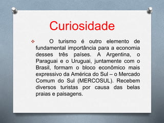 Curiosidade
 O turismo é outro elemento de
fundamental importância para a economia
desses três países. A Argentina, o
Paraguai e o Uruguai, juntamente com o
Brasil, formam o bloco econômico mais
expressivo da América do Sul – o Mercado
Comum do Sul (MERCOSUL). Recebem
diversos turistas por causa das belas
praias e paisagens.
 