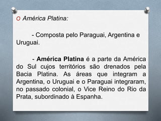 O América Platina:
- Composta pelo Paraguai, Argentina e
Uruguai.
- América Platina é a parte da América
do Sul cujos territórios são drenados pela
Bacia Platina. As áreas que integram a
Argentina, o Uruguai e o Paraguai integraram,
no passado colonial, o Vice Reino do Rio da
Prata, subordinado à Espanha.
 