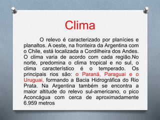 Clima
O relevo é caracterizado por planícies e
planaltos. A oeste, na fronteira da Argentina com
o Chile, está localizada a Cordilheira dos Andes.
O clima varia de acordo com cada região.No
norte, predomina o clima tropical e no sul, o
clima característico é o temperado. Os
principais rios são: o Paraná, Paraguai e o
Uruguai, formando a Bacia Hidrográfica do Rio
Prata. Na Argentina também se encontra a
maior altitude do relevo sul-americano, o pico
Aconcágua com cerca de aproximadamente
6.959 metros
 