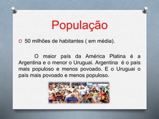 População
O 50 milhões de habitantes ( em média).
O maior país da América Platina é a
Argentina e o menor o Uruguai. Argentina é o país
mais populoso e menos povoado. E o Uruguai o
país mais povoado e menos populoso.
 