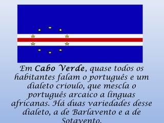 Em Cabo Verde, quase todos os
habitantes falam o português e um
dialeto crioulo, que mescla o
português arcaico a línguas
africanas. Há duas variedades desse
dialeto, a de Barlavento e a de
 