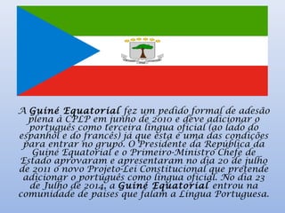 A Guiné Equatorial fez um pedido formal de adesão
plena à CPLP em junho de 2010 e deve adicionar o
português como terceira língua oficial (ao lado do
espanhol e do francês) já que esta é uma das condições
para entrar no grupo. O Presidente da República da
Guiné Equatorial e o Primeiro-Ministro Chefe de
Estado aprovaram e apresentaram no dia 20 de julho
de 2011 o novo Projeto-Lei Constitucional que pretende
adicionar o português como língua oficial. No dia 23
de Julho de 2014, a Guiné Equatorial entrou na
comunidade de países que falam a Língua Portuguesa.
 