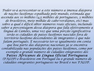 Poder-se-á acrescentar-se a este número a imensa diáspora
de nações lusófonas espalhada pelo mundo, estimada que
ascenda aos 10 milhões (4,5 milhões de portugueses, 3 milhões
de brasileiros, meio milhão de cabo-verdianos, etc) mas
sobre a qual é difícil obter números reais oficiais, incluindo
saber a percentagem dessa diáspora que fala efetivamente a
língua de Camões, uma vez que uma porção significativa
serão os cidadãos de países lusófonos nascidos fora de
território lusófono descendentes de imigrantes e que não
falam português. É necessário ter-se igualmente em conta
que boa parte das diásporas nacionais já se encontra
contabilizada nas populações dos países lusófonos, como por
exemplo o grande número de cidadãos emigrantes dos
Países Africanos de Língua Oficial Portuguesa
(PALOP) e brasileiros em Portugal ou o grande número de
cidadãos emigrantes portugueses no Brasil e nos PALOP.
 