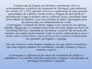 A dispersão da língua em distintos continentes deve-se
principalmente à política de expansão de Portugal, especialmente
nos séculos XV e XVI, quando ocorreu a exploração de uma grande
quantidade de colônias. Sendo assim, a língua da metrópole foi
introduzida e logo se juntou com as culturas locais, formando uma
diversidade de dialetos. Essa nova forma de falar o português fora
da pátria mãe era denominada de criolo.
O português é oriundo do latim vulgar (essa variação era apenas
falada), língua que os romanos inseriram em uma região ao norte da
Península Ibérica, chamada de Lusitânia. A partir da invasão dos
romanos na região, praticamente todos os povos começaram a usar o
latim, salvo o povo basco. Nesse processo teve início a constituição
do espanhol, português e o galego.
Em sua essência é uma língua românica, ou seja, ibérico-românico,
que deu origem também ao castelhano, catalão, italiano, francês,
romeno e outros.
O português se diferencia por meio da variedade de dialetos e
subdialetos e no âmbito internacional, pois a língua é classificada em
português brasileiro e europeu.
 