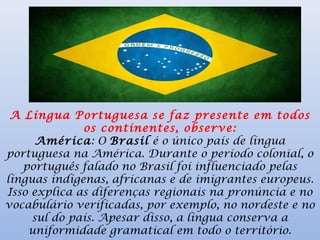 A Língua Portuguesa se faz presente em todos
os continentes, observe:
América: O Brasil é o único país de língua
portuguesa na América. Durante o período colonial, o
português falado no Brasil foi influenciado pelas
línguas indígenas, africanas e de imigrantes europeus.
Isso explica as diferenças regionais na pronúncia e no
vocabulário verificadas, por exemplo, no nordeste e no
sul do país. Apesar disso, a língua conserva a
uniformidade gramatical em todo o território.
 
