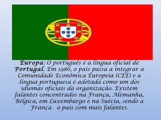 Europa: O português é a língua oficial de
Portugal. Em 1986, o país passa a integrar a
Comunidade Econômica Europeia (CEE) e a
língua portuguesa é adotada como um dos
idiomas oficiais da organização. Existem
falantes concentrados na França, Alemanha,
Bélgica, em Luxemburgo e na Suécia, sendo a
França  o país com mais falantes.
 