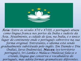 Ásia: Entre os séculos XVI e XVIII, o português atuou
como língua franca nos portos da Índia e sudeste da
Ásia. Atualmente, a cidade de Goa, na Índia, é o único
lugar do continente onde o português sobrevive na sua
forma original. Entretanto, o idioma está sendo
gradualmente substituído pelo inglês. Em Damão e Diu
(Índia), Java (Indonésia), Macau (ex-território
português), Sri Lanka e Málaca (Malásia) fala-se o
crioulo, língua que conserva o vocabulário do
português, mas adota formas gramaticais diferentes.
 