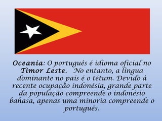 Oceania: O português é idioma oficial no
Timor Leste.  No entanto, a língua
dominante no país é o tétum. Devido à
recente ocupação indonésia, grande parte
da população compreende o indonésio
bahasa, apenas uma minoria compreende o
português.
 