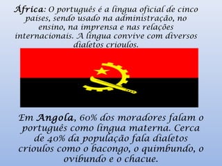 África: O português é a língua oficial de cinco
países, sendo usado na administração, no
ensino, na imprensa e nas relações
internacionais. A língua convive com diversos
dialetos crioulos.
Em Angola, 60% dos moradores falam o
português como língua materna. Cerca
de 40% da população fala dialetos
crioulos como o bacongo, o quimbundo, o
ovibundo e o chacue.
 
